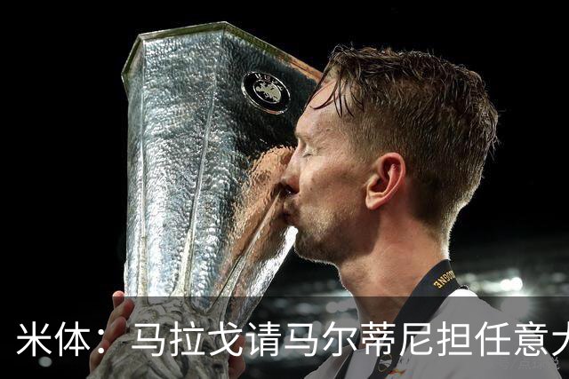 米体：马拉戈请马尔蒂尼担任意大利国家队技术总监，孔蒂任主教练